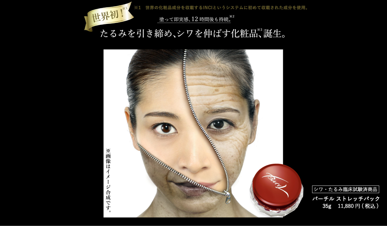トップ画像-モデル ※1 世界の化粧品成分を収載するINCIというシステムに初めて収載された成分を使用。95%の人が塗って即実感、12時間後も持続。たるみを引き締め、シワを伸ばす化粧品、誕生。シワ・たるみ臨床試験済商品 バーチル ストレッチパック 35g 11,880円(税込み)